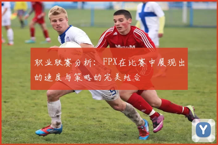 职业联赛分析：FPX在比赛中展现出的速度与策略的完美结合