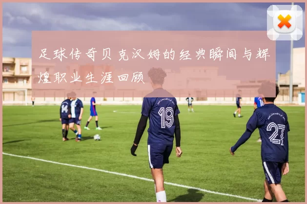 足球传奇贝克汉姆的经典瞬间与辉煌职业生涯回顾