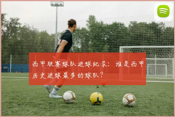西甲联赛球队进球纪录：谁是西甲历史进球最多的球队？