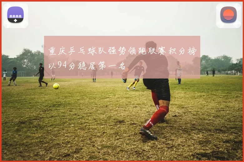 重庆乒乓球队强势领跑联赛积分榜以94分稳居第一名
