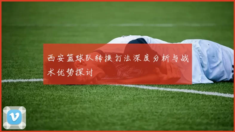 西安篮球队转换打法深度分析与战术优势探讨