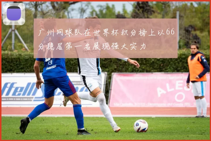 广州网球队在世界杯积分榜上以66分稳居第一名展现强大实力
