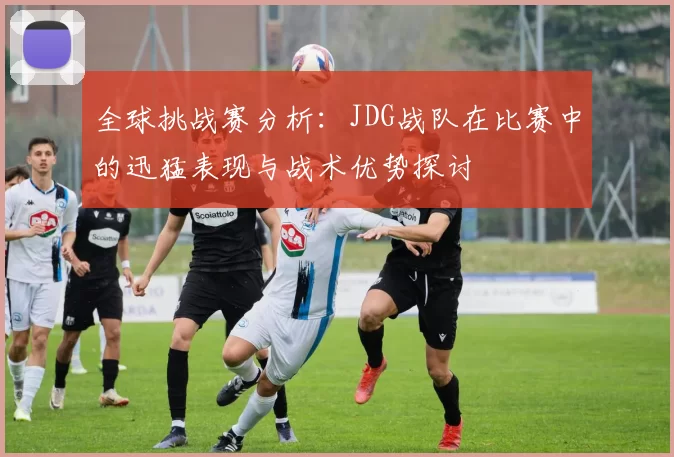 全球挑战赛分析：JDG战队在比赛中的迅猛表现与战术优势探讨