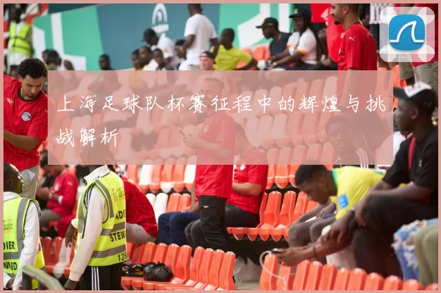 上海足球队杯赛征程中的辉煌与挑战解析