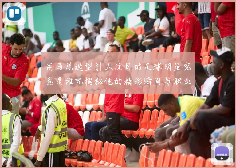 高马尾造型引人注目的足球明星究竟是谁呢揭秘他的精彩瞬间与职业生涯