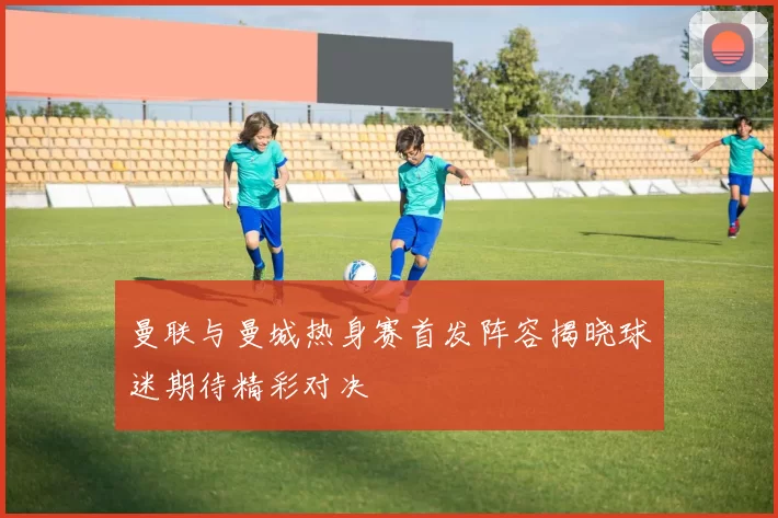 曼联与曼城热身赛首发阵容揭晓球迷期待精彩对决