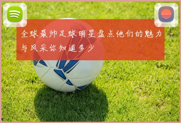 全球最帅足球明星盘点他们的魅力与风采你知道多少