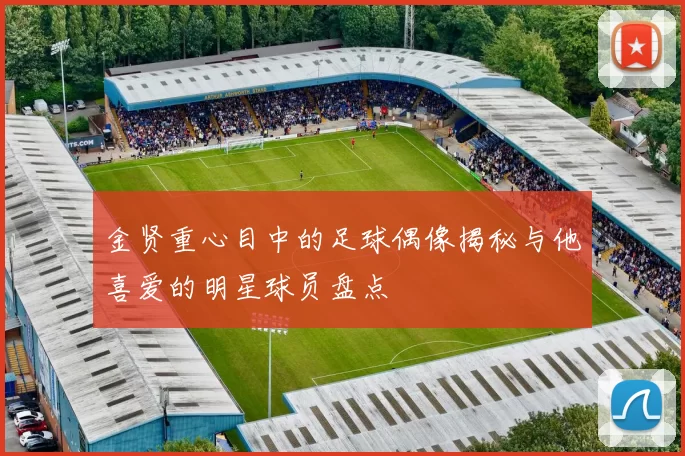 金贤重心目中的足球偶像揭秘与他喜爱的明星球员盘点
