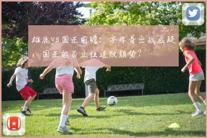 雄鹿vs国王前瞻：字母哥出战成疑，国王能否止住连败颓势？