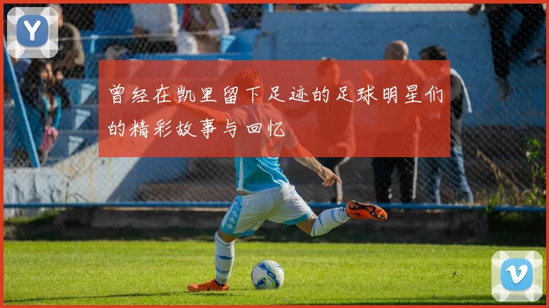 曾经在凯里留下足迹的足球明星们的精彩故事与回忆