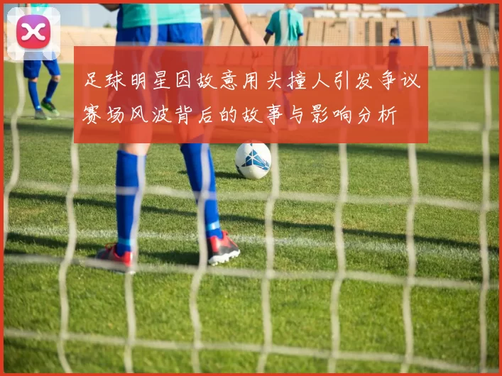 足球明星因故意用头撞人引发争议赛场风波背后的故事与影响分析