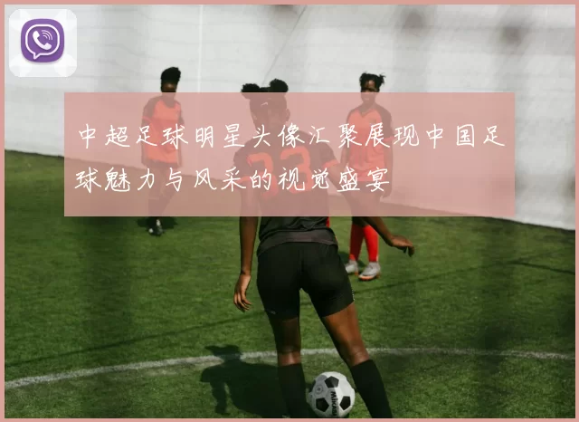 中超足球明星头像汇聚展现中国足球魅力与风采的视觉盛宴