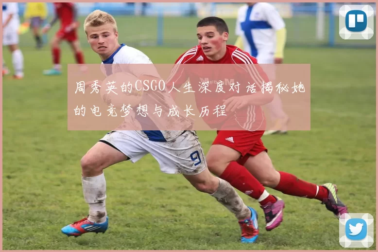 周秀英的CSGO人生深度对话揭秘她的电竞梦想与成长历程