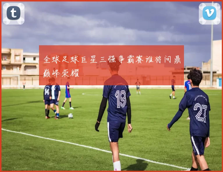 全球足球巨星三强争霸赛谁将问鼎巅峰荣耀