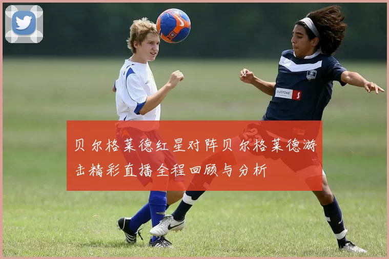 贝尔格莱德红星对阵贝尔格莱德游击精彩直播全程回顾与分析