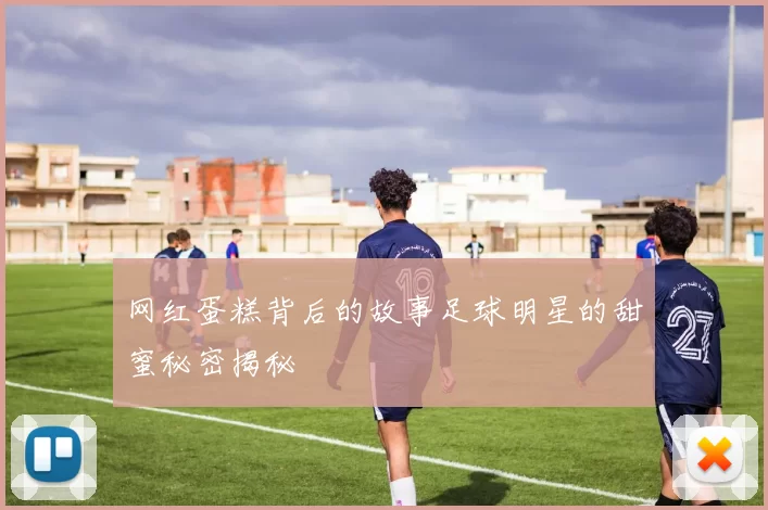 网红蛋糕背后的故事足球明星的甜蜜秘密揭秘