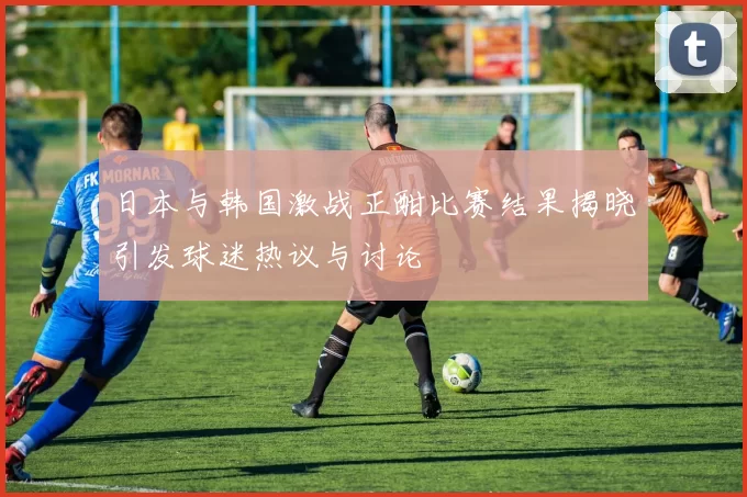 日本与韩国激战正酣比赛结果揭晓引发球迷热议与讨论