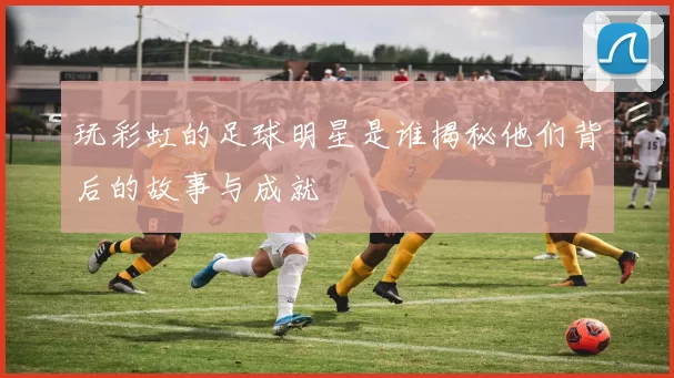玩彩虹的足球明星是谁揭秘他们背后的故事与成就