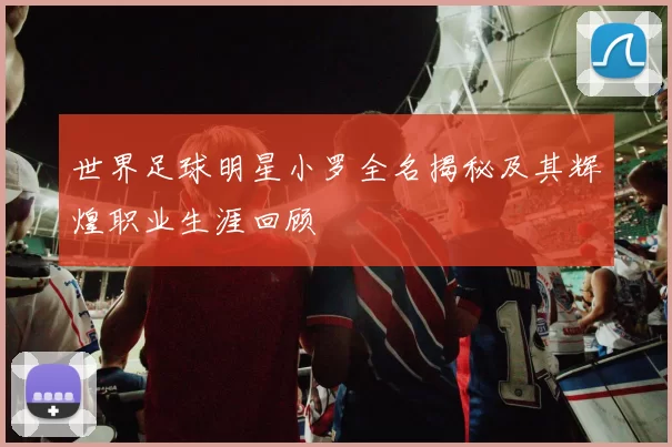 世界足球明星小罗全名揭秘及其辉煌职业生涯回顾