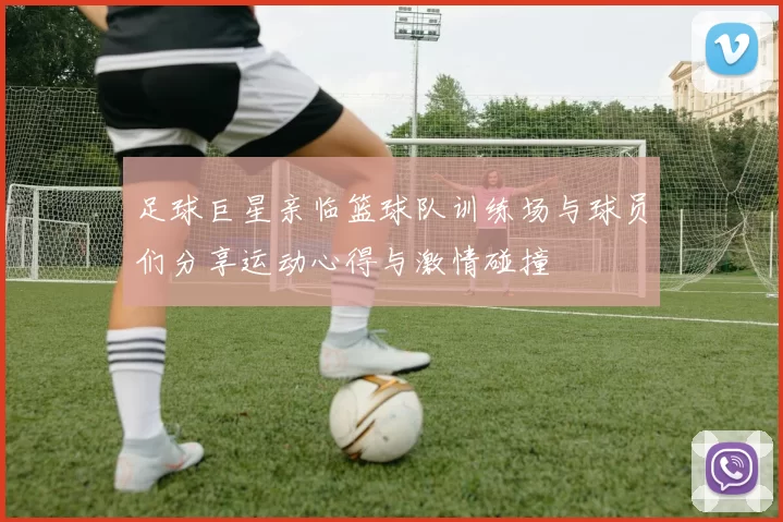 足球巨星亲临篮球队训练场与球员们分享运动心得与激情碰撞
