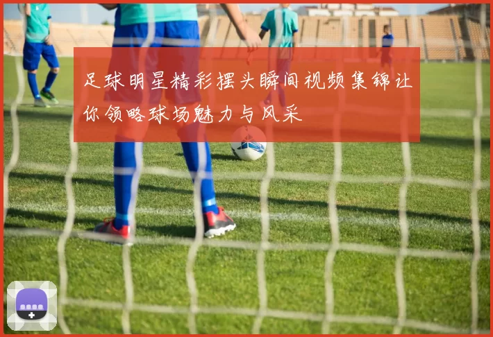 足球明星精彩摆头瞬间视频集锦让你领略球场魅力与风采
