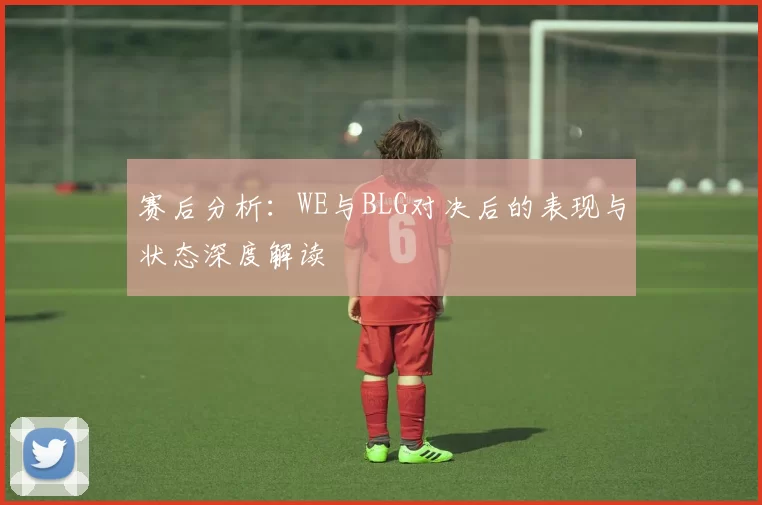 赛后分析：WE与BLG对决后的表现与状态深度解读